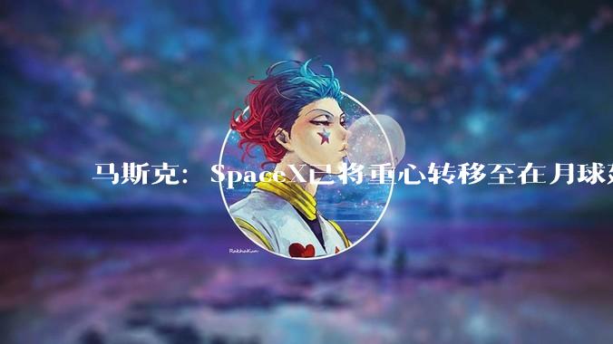 马斯克：SpaceX已将重心转移至在月球建造城市，10年内有望实现，前往火星需要20年以上_***_该公司